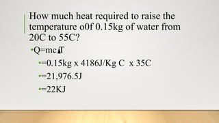 How much heat required to raise the
temperature o0f 0.15kg of water from
20C to 55C?
•Q=mc T
•=0.15kg x 4186J/Kg C x 35C
•=21,976.5J
•=22KJ
 
