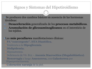 Signos y Síntomas del Hipotiroidismo
➢Se producen dos cambios básicos en ausencia de las hormonas
tiroideas:
1. Desaceleración generalizada de los procesos metabólicos.
2. Acumulación de glicosaminoglicanos en el intersticio de
los tejidos.
Las más peculiares manifestaciones clínicas:
PA “convergente”. HTA Diastólica.
Tendencia a la Hipoglicemia.
Dislipidemia.
Hiponatremia.
Deficiencia de Vit. B12 – Anemia Macrocítica (Megaloblástica).
Menorragia y luego Amenorrea, con Galactorrea por
Hiperprolactinemia.
Coloración naranja de la piel.
 