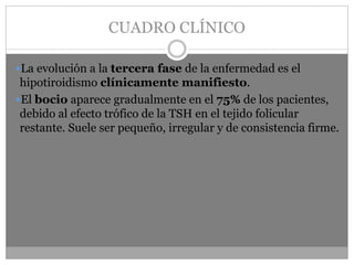 CUADRO CLÍNICO
La evolución a la tercera fase de la enfermedad es el
hipotiroidismo clínicamente manifiesto.
El bocio aparece gradualmente en el 75% de los pacientes,
debido al efecto trófico de la TSH en el tejido folicular
restante. Suele ser pequeño, irregular y de consistencia firme.
 