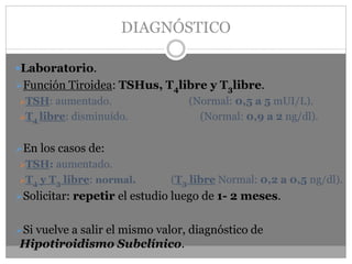 DIAGNÓSTICO
Laboratorio.
➢Función Tiroidea: TSHus, T4libre y T3libre.
➢TSH: aumentado. (Normal: 0,5 a 5 mUI/L).
➢T4 libre: disminuído. (Normal: 0,9 a 2 ng/dl).
➢En los casos de:
➢TSH: aumentado.
➢T4 y T3 libre: normal. (T3 libre Normal: 0,2 a 0,5 ng/dl).
➢Solicitar: repetir el estudio luego de 1- 2 meses.
➢Si vuelve a salir el mismo valor, diagnóstico de
Hipotiroidismo Subclínico.
 
