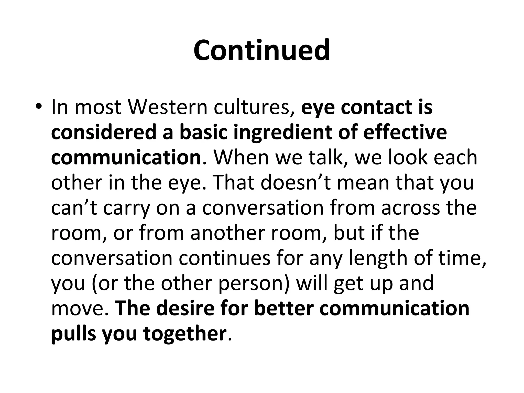 Continued
• In most Western cultures, eye contact is
considered a basic ingredient of effective
communication. When we talk, we look each
other in the eye. That doesn’t mean that you
can’t carry on a conversation from across the
room, or from another room, but if the
conversation continues for any length of time,
you (or the other person) will get up and
move. The desire for better communication
pulls you together.
 