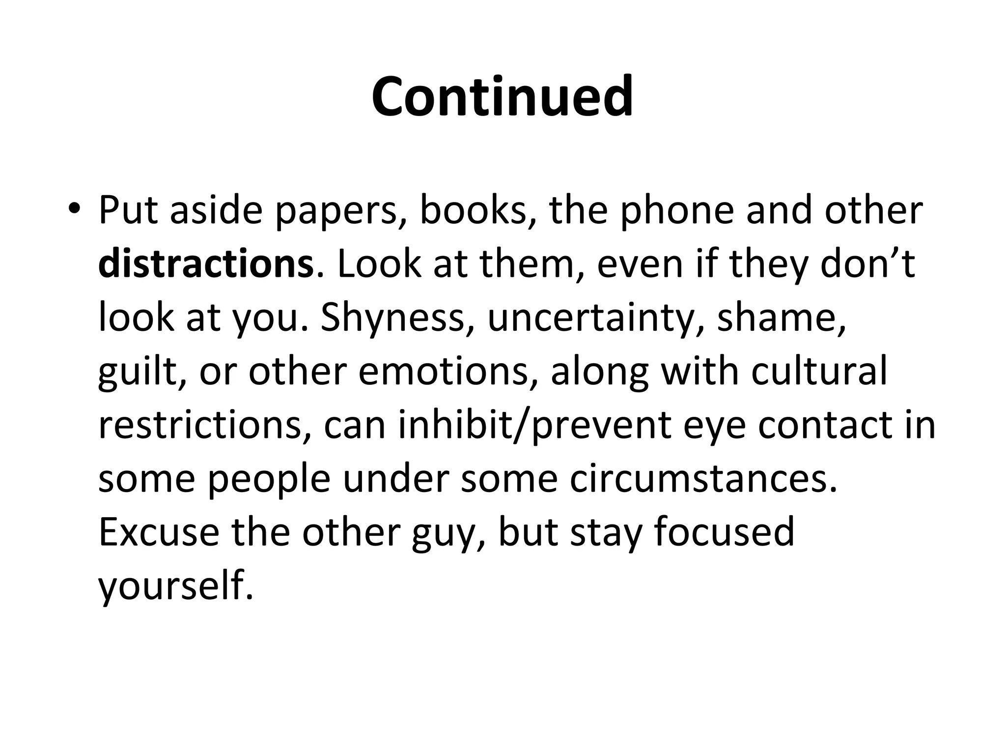 Continued
• Put aside papers, books, the phone and other
distractions. Look at them, even if they don’t
look at you. Shyness, uncertainty, shame,
guilt, or other emotions, along with cultural
restrictions, can inhibit/prevent eye contact in
some people under some circumstances.
Excuse the other guy, but stay focused
yourself.
 