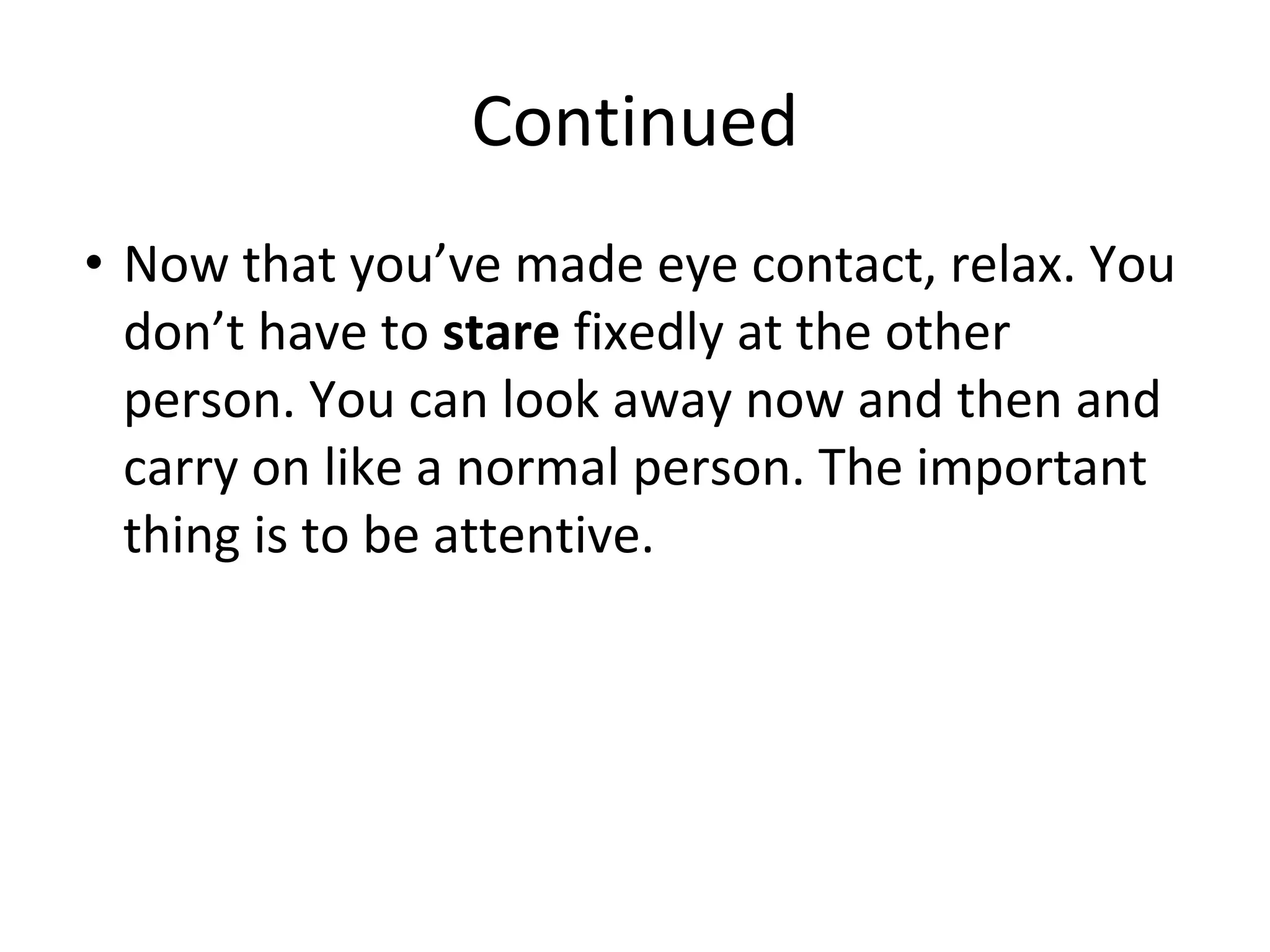 Continued
• Now that you’ve made eye contact, relax. You
don’t have to stare fixedly at the other
person. You can look away now and then and
carry on like a normal person. The important
thing is to be attentive.
 