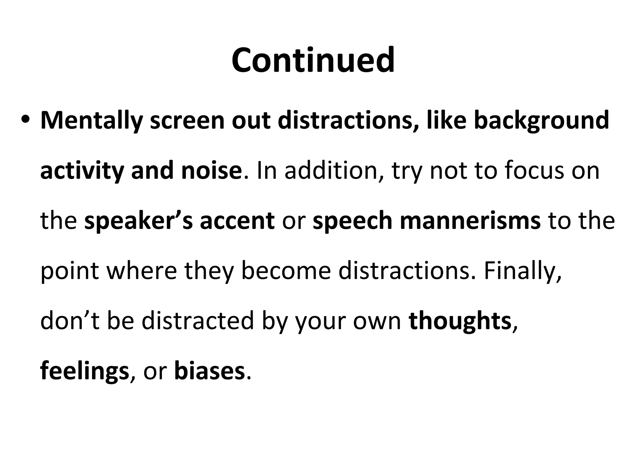 Continued
• Mentally screen out distractions, like background
activity and noise. In addition, try not to focus on
the speaker’s accent or speech mannerisms to the
point where they become distractions. Finally,
don’t be distracted by your own thoughts,
feelings, or biases.
 