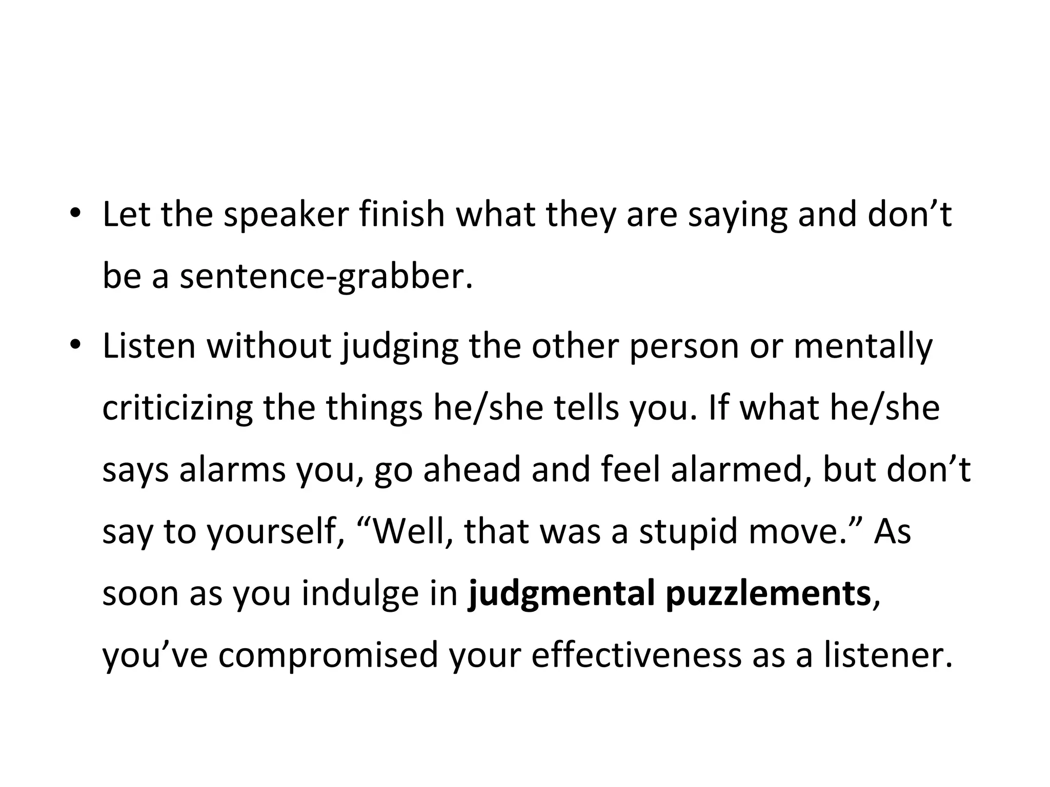 • Let the speaker finish what they are saying and don’t
be a sentence-grabber.
• Listen without judging the other person or mentally
criticizing the things he/she tells you. If what he/she
says alarms you, go ahead and feel alarmed, but don’t
say to yourself, “Well, that was a stupid move.” As
soon as you indulge in judgmental puzzlements,
you’ve compromised your effectiveness as a listener.
 