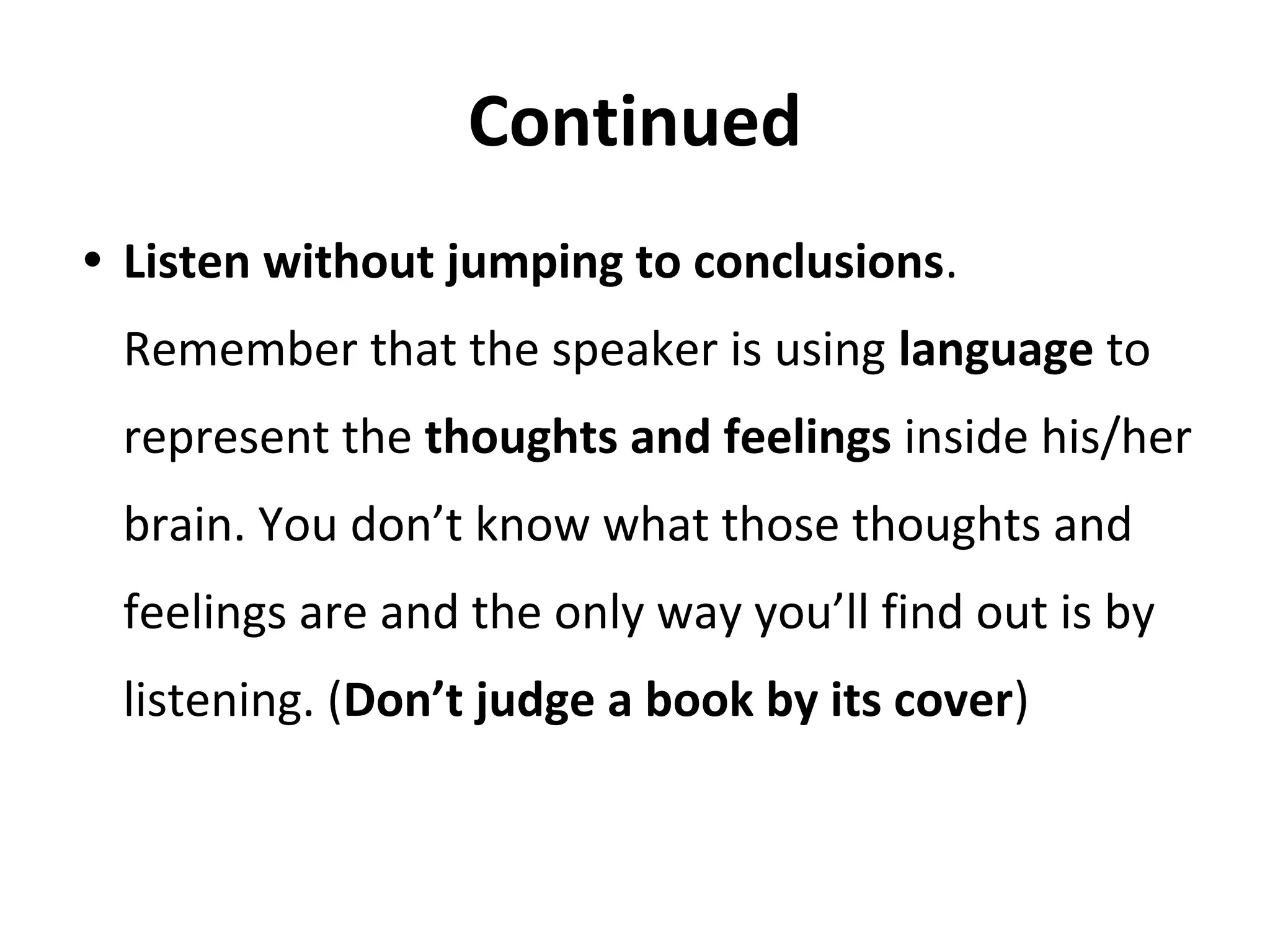 Continued
• Listen without jumping to conclusions.
Remember that the speaker is using language to
represent the thoughts and feelings inside his/her
brain. You don’t know what those thoughts and
feelings are and the only way you’ll find out is by
listening. (Don’t judge a book by its cover)
 