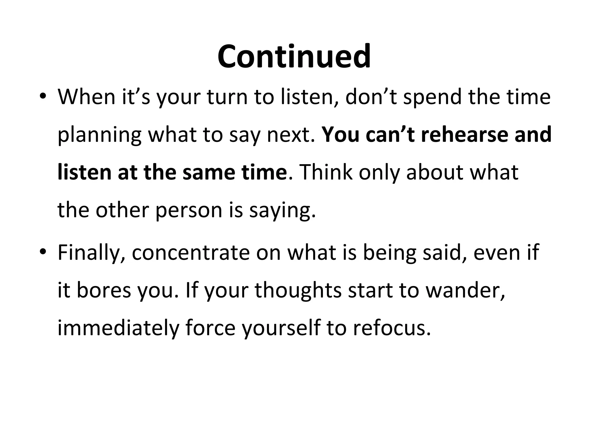 Continued
• When it’s your turn to listen, don’t spend the time
planning what to say next. You can’t rehearse and
listen at the same time. Think only about what
the other person is saying.
• Finally, concentrate on what is being said, even if
it bores you. If your thoughts start to wander,
immediately force yourself to refocus.
 