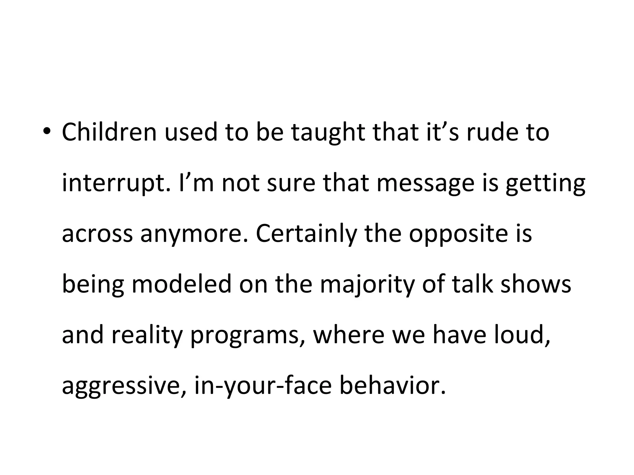 • Children used to be taught that it’s rude to
interrupt. I’m not sure that message is getting
across anymore. Certainly the opposite is
being modeled on the majority of talk shows
and reality programs, where we have loud,
aggressive, in-your-face behavior.
 