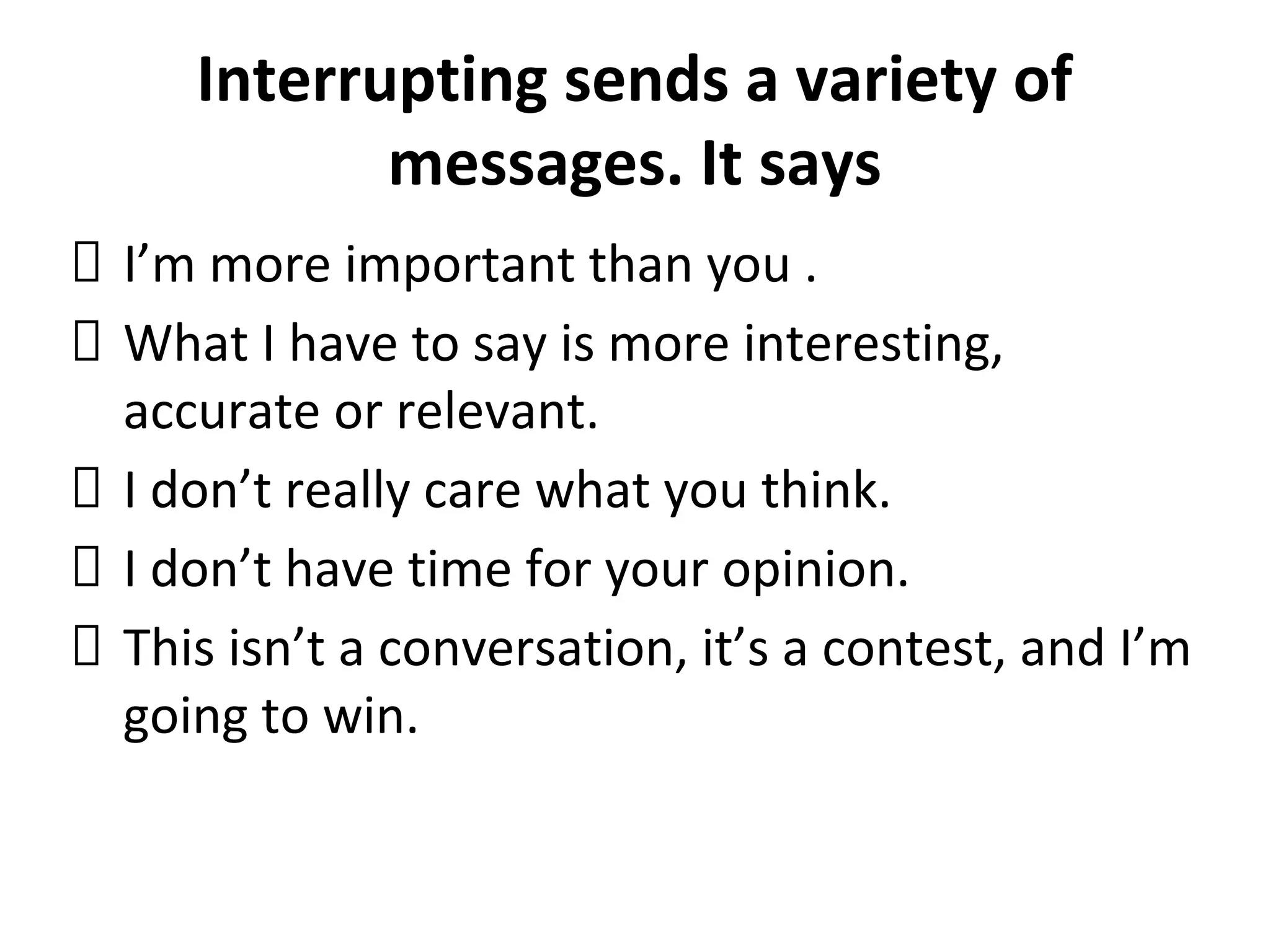 Interrupting sends a variety of
messages. It says
I’m more important than you .
What I have to say is more interesting,
accurate or relevant.
I don’t really care what you think.
I don’t have time for your opinion.
This isn’t a conversation, it’s a contest, and I’m
going to win.
 