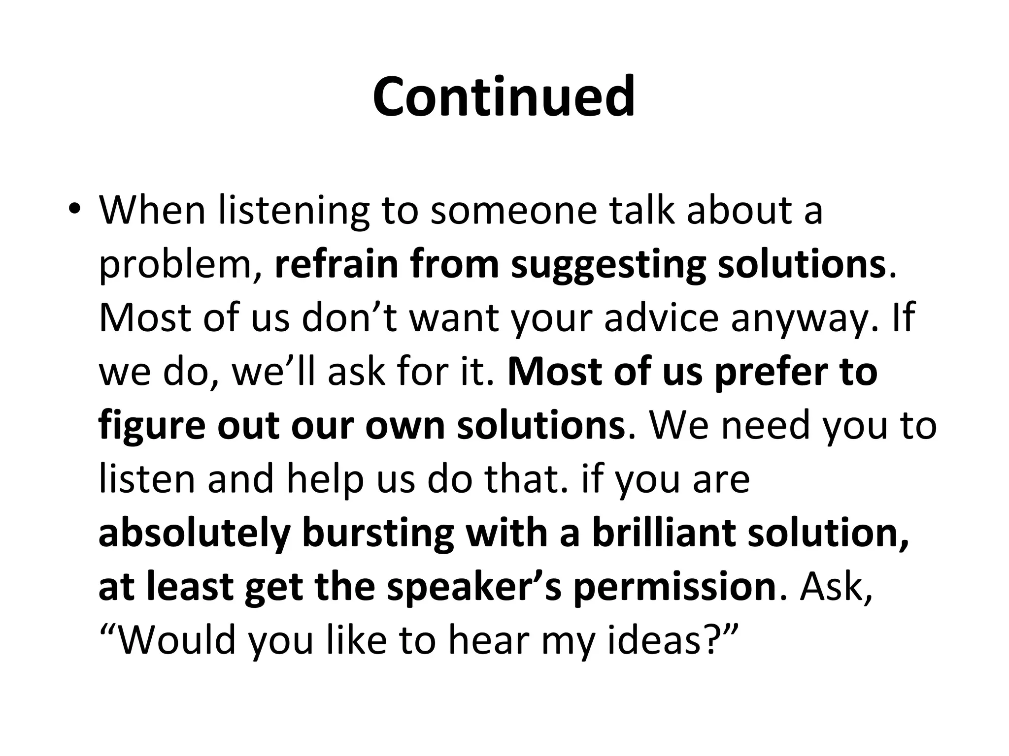Continued
• When listening to someone talk about a
problem, refrain from suggesting solutions.
Most of us don’t want your advice anyway. If
we do, we’ll ask for it. Most of us prefer to
figure out our own solutions. We need you to
listen and help us do that. if you are
absolutely bursting with a brilliant solution,
at least get the speaker’s permission. Ask,
“Would you like to hear my ideas?”
 