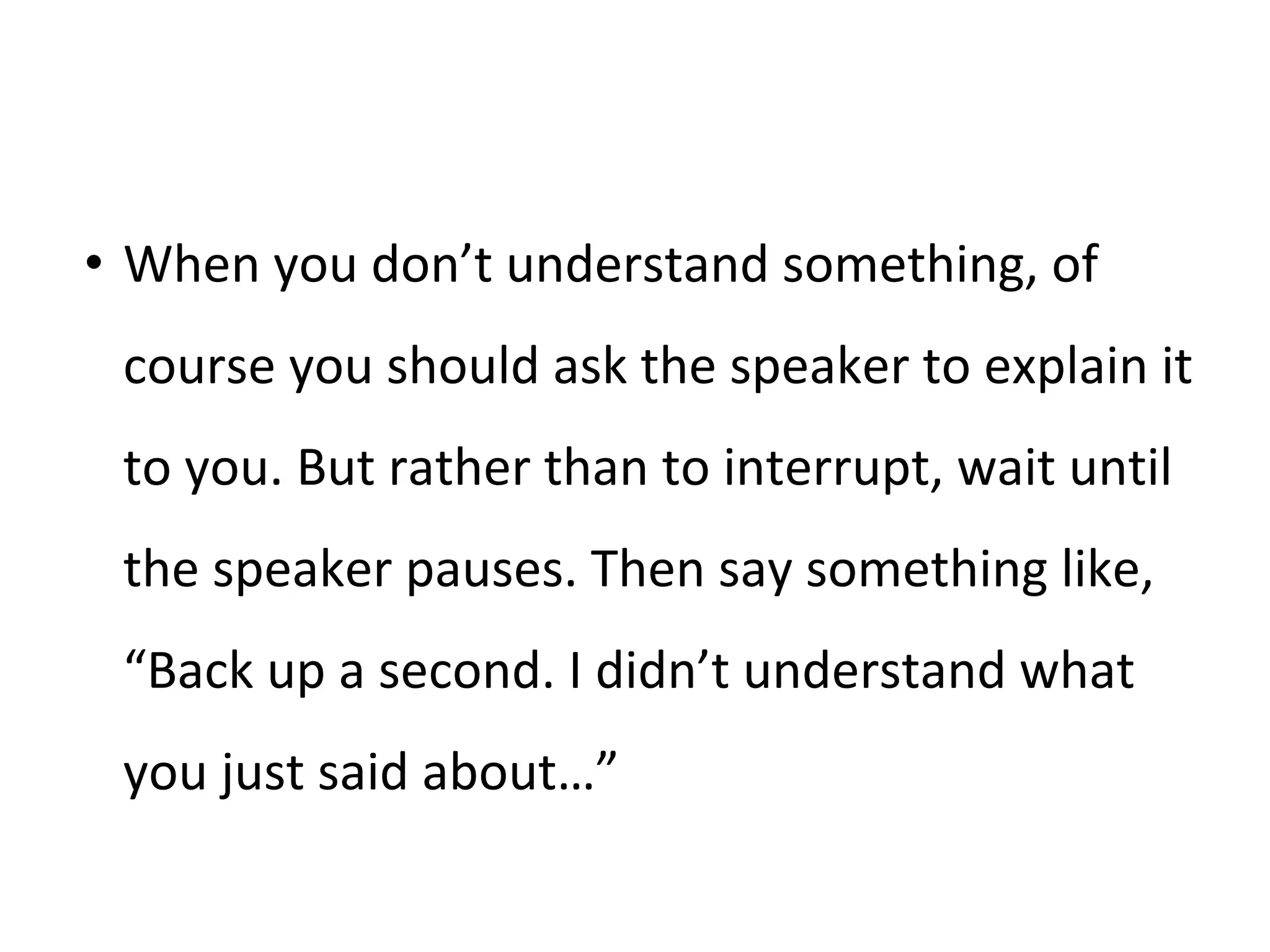 • When you don’t understand something, of
course you should ask the speaker to explain it
to you. But rather than to interrupt, wait until
the speaker pauses. Then say something like,
“Back up a second. I didn’t understand what
you just said about…”
 