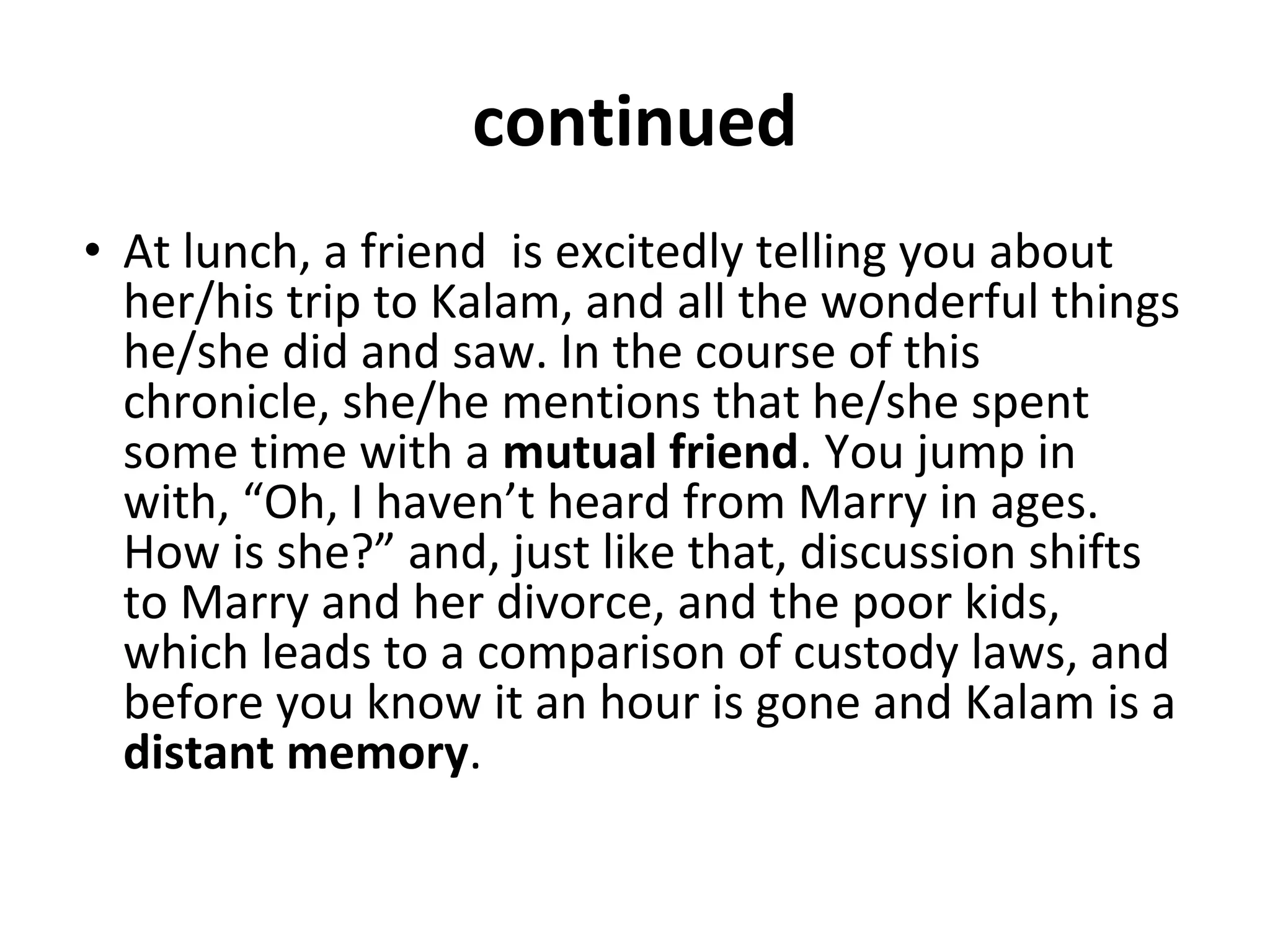 continued
• At lunch, a friend is excitedly telling you about
her/his trip to Kalam, and all the wonderful things
he/she did and saw. In the course of this
chronicle, she/he mentions that he/she spent
some time with a mutual friend. You jump in
with, “Oh, I haven’t heard from Marry in ages.
How is she?” and, just like that, discussion shifts
to Marry and her divorce, and the poor kids,
which leads to a comparison of custody laws, and
before you know it an hour is gone and Kalam is a
distant memory.
 