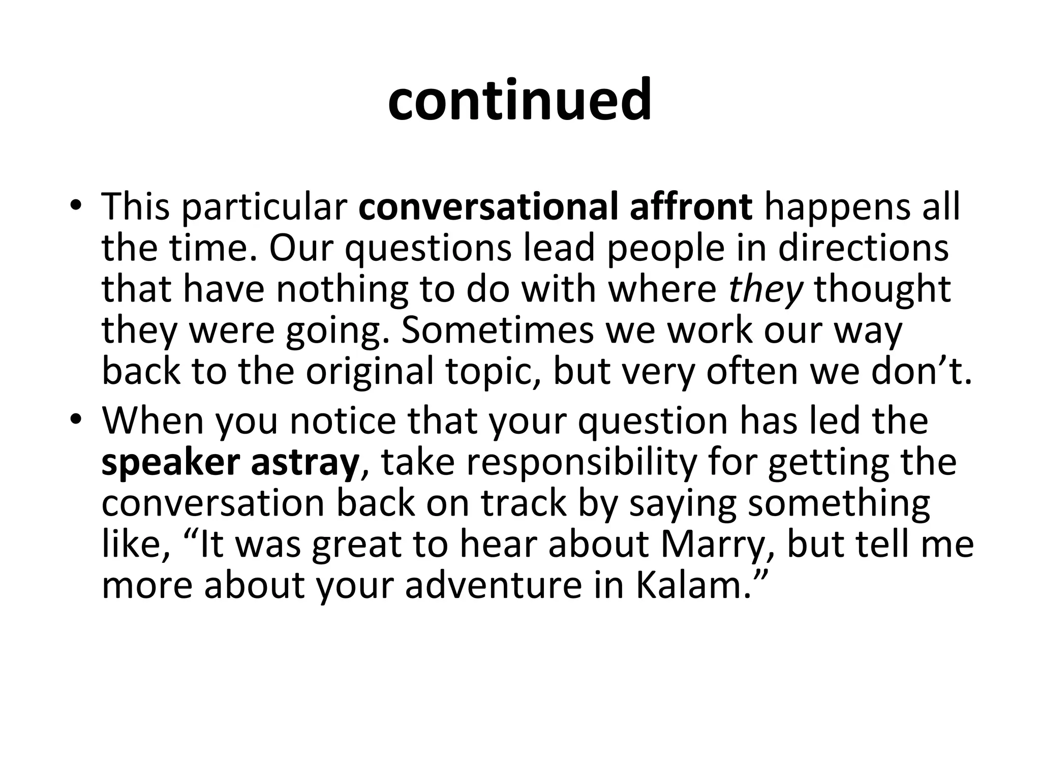 continued
• This particular conversational affront happens all
the time. Our questions lead people in directions
that have nothing to do with where they thought
they were going. Sometimes we work our way
back to the original topic, but very often we don’t.
• When you notice that your question has led the
speaker astray, take responsibility for getting the
conversation back on track by saying something
like, “It was great to hear about Marry, but tell me
more about your adventure in Kalam.”
 