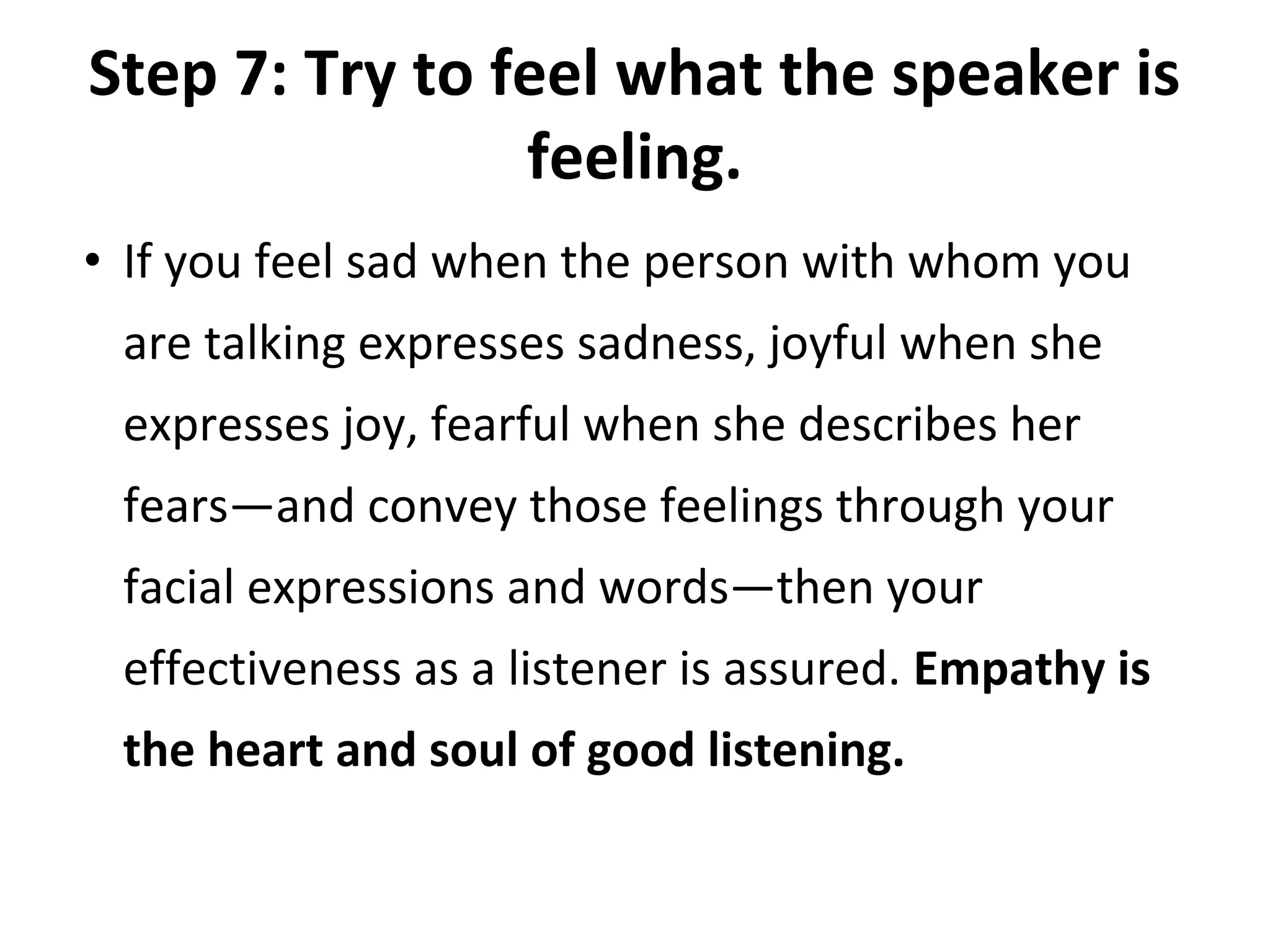 Step 7: Try to feel what the speaker is
feeling.
• If you feel sad when the person with whom you
are talking expresses sadness, joyful when she
expresses joy, fearful when she describes her
fears—and convey those feelings through your
facial expressions and words—then your
effectiveness as a listener is assured. Empathy is
the heart and soul of good listening.
 
