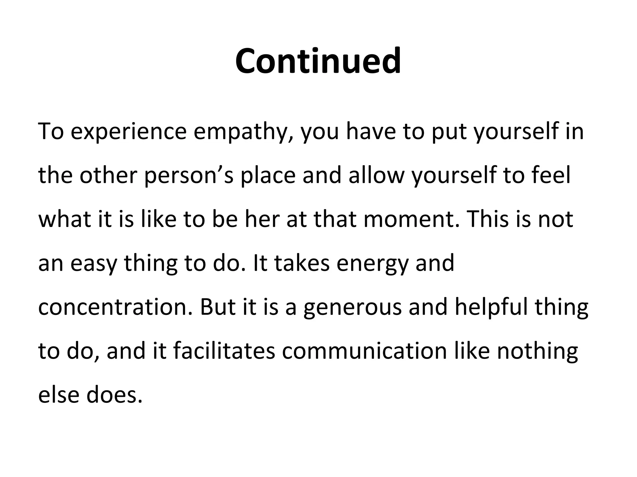 Continued
To experience empathy, you have to put yourself in
the other person’s place and allow yourself to feel
what it is like to be her at that moment. This is not
an easy thing to do. It takes energy and
concentration. But it is a generous and helpful thing
to do, and it facilitates communication like nothing
else does.
 