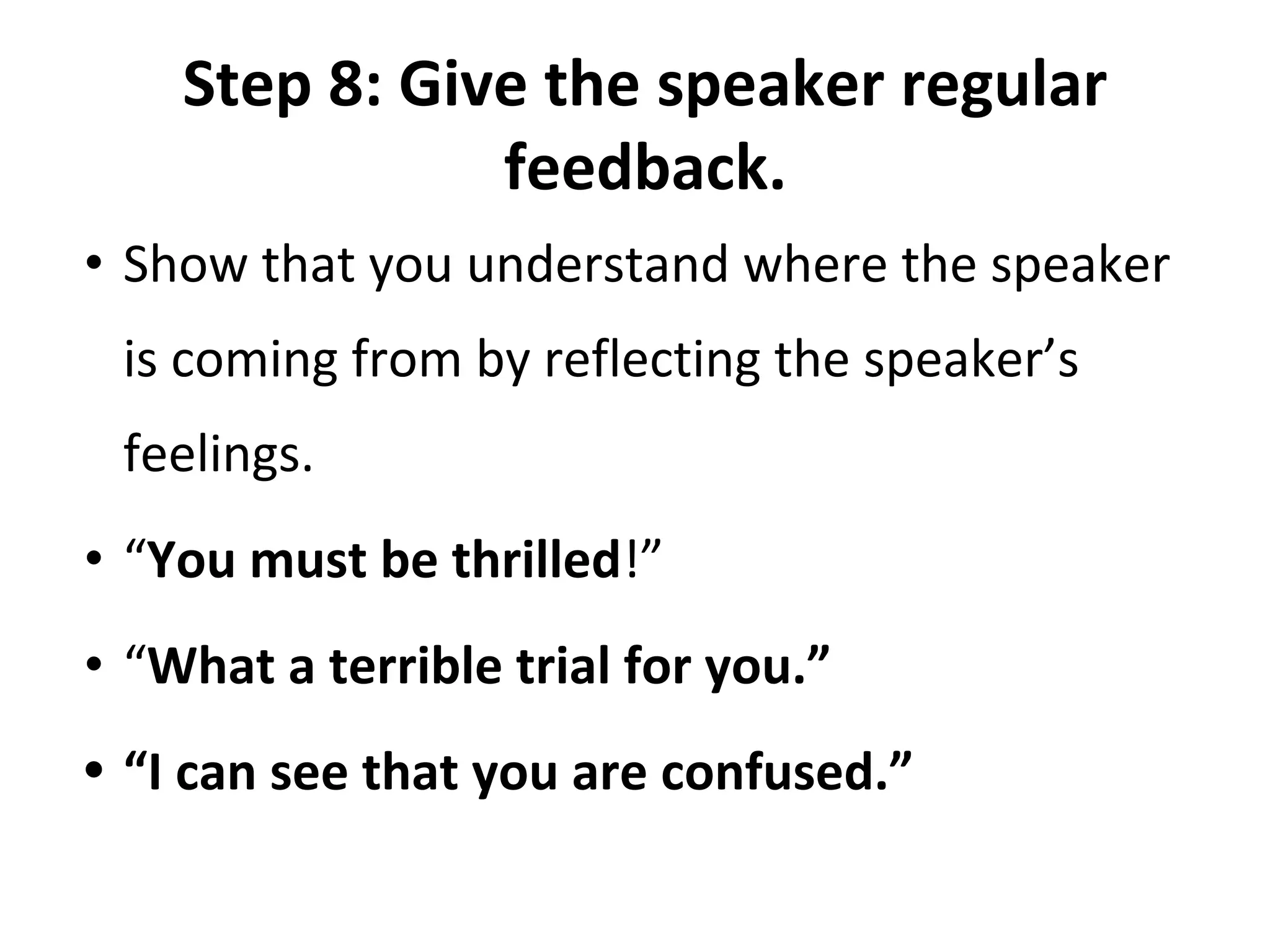 Step 8: Give the speaker regular
feedback.
• Show that you understand where the speaker
is coming from by reflecting the speaker’s
feelings.
• “You must be thrilled!”
• “What a terrible trial for you.”
• “I can see that you are confused.”
 