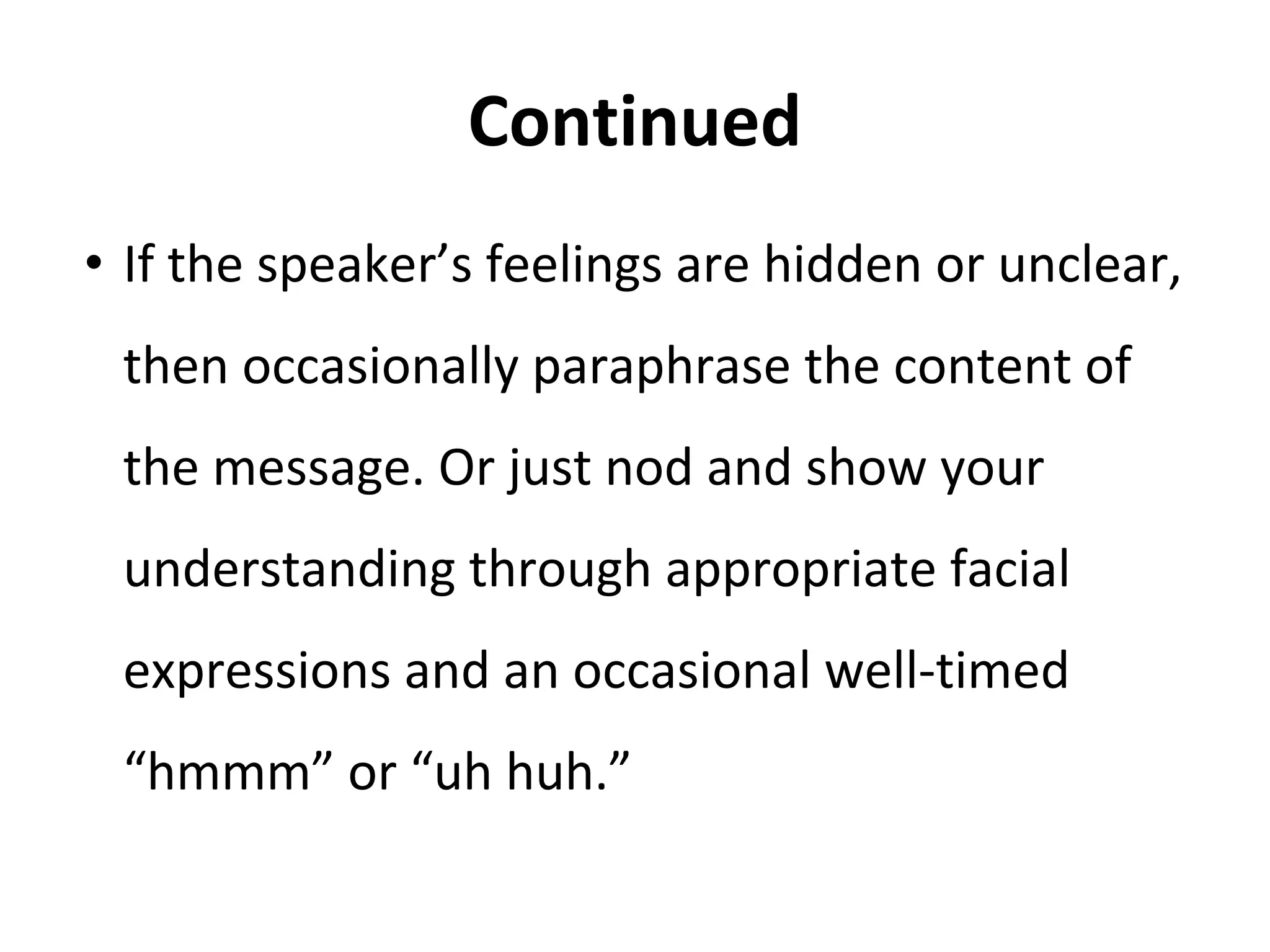 Continued
• If the speaker’s feelings are hidden or unclear,
then occasionally paraphrase the content of
the message. Or just nod and show your
understanding through appropriate facial
expressions and an occasional well-timed
“hmmm” or “uh huh.”
 