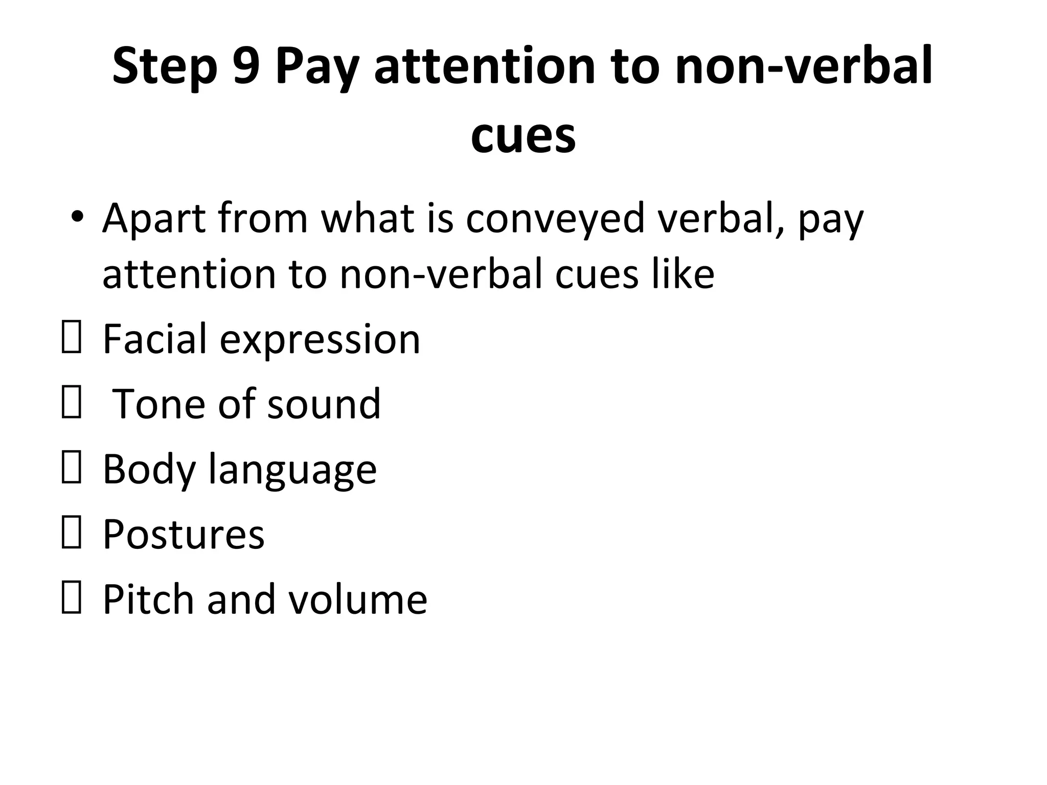 Step 9 Pay attention to non-verbal
cues
• Apart from what is conveyed verbal, pay
attention to non-verbal cues like
Facial expression
Tone of sound
Body language
Postures
Pitch and volume
 