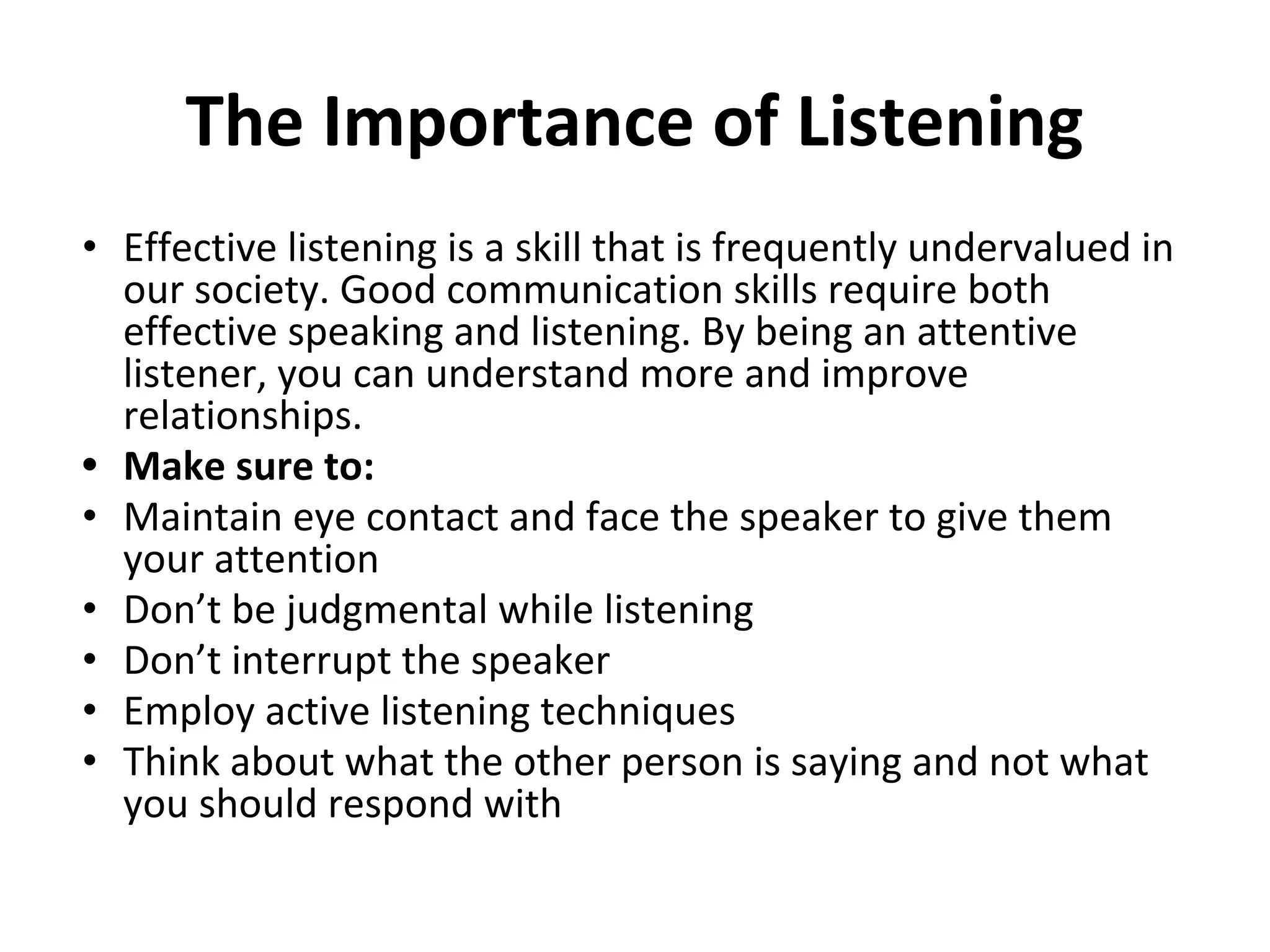 The Importance of Listening
• Effective listening is a skill that is frequently undervalued in
our society. Good communication skills require both
effective speaking and listening. By being an attentive
listener, you can understand more and improve
relationships.
• Make sure to:
• Maintain eye contact and face the speaker to give them
your attention
• Don’t be judgmental while listening
• Don’t interrupt the speaker
• Employ active listening techniques
• Think about what the other person is saying and not what
you should respond with
 