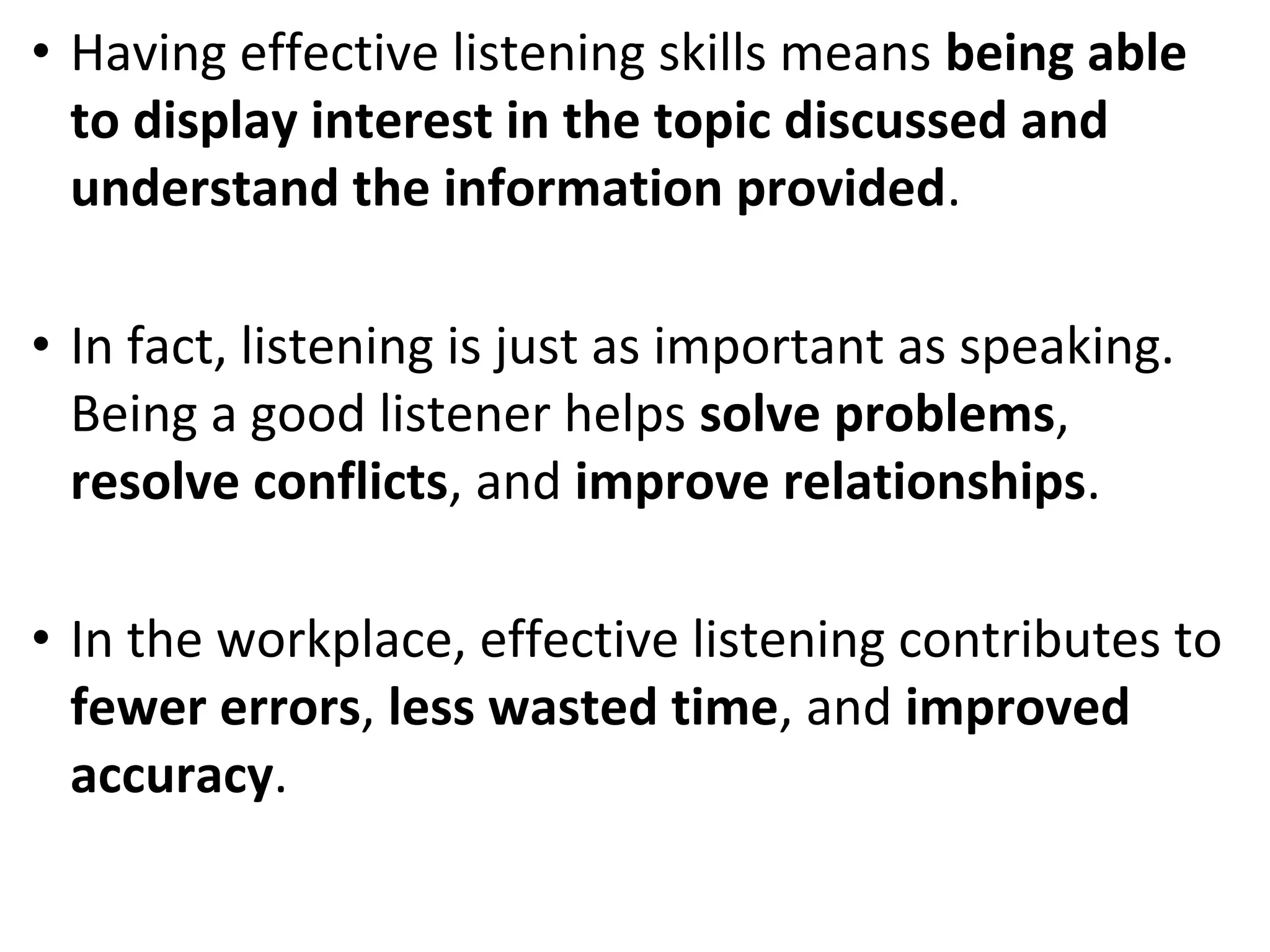 • Having effective listening skills means being able
to display interest in the topic discussed and
understand the information provided.
• In fact, listening is just as important as speaking.
Being a good listener helps solve problems,
resolve conflicts, and improve relationships.
• In the workplace, effective listening contributes to
fewer errors, less wasted time, and improved
accuracy.
 