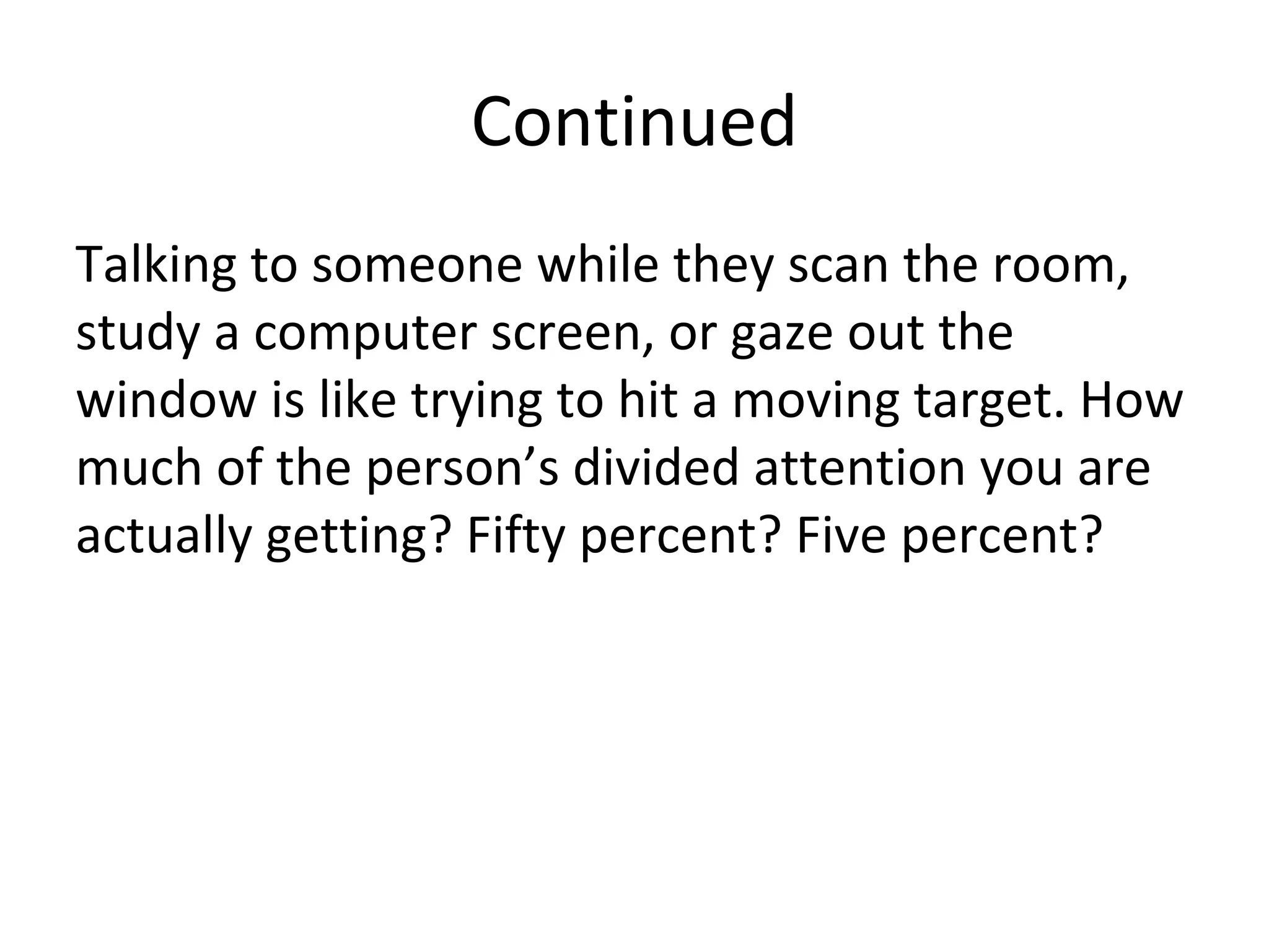 Continued
Talking to someone while they scan the room,
study a computer screen, or gaze out the
window is like trying to hit a moving target. How
much of the person’s divided attention you are
actually getting? Fifty percent? Five percent?
 