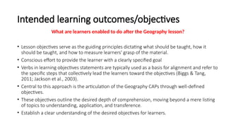 Intended learning outcomes/objectives
What are learners enabled to do after the Geography lesson?
• Lesson objectives serve as the guiding principles dictating what should be taught, how it
should be taught, and how to measure learners' grasp of the material.
• Conscious effort to provide the learner with a clearly specified goal
• Verbs in learning objectives statements are typically used as a basis for alignment and refer to
the specific steps that collectively lead the learners toward the objectives (Biggs & Tang,
2011; Jackson et al., 2003).
• Central to this approach is the articulation of the Geography CAPs through well-defined
objectives.
• These objectives outline the desired depth of comprehension, moving beyond a mere listing
of topics to understanding, application, and transference.
• Establish a clear understanding of the desired objectives for learners.
 