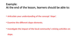 Example:
At the end of the lesson, learners should be able to:
• Articulate your understanding of the concept ‘slope’.
• Examine the different slope elements.
• Investigate the impact of the local community’s mining activities on
slope.
 