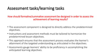 Assessment tasks/learning tasks
How should formative/summative assessment be designed in order to assess the
achievement of learning results?
• The assessment component is designed to directly address the predetermined
objectives.
• Instructions and assessment methods must be tailored to harmonize the
predetermined lesson objectives.
• This approach ensures that the assessment process evaluates the learner's
attainment of the targeted understanding as articulated in the objectives.
• Assessments gauge learners' ability to be proficiency in accomplishing the
anticipated learning objectives.
 