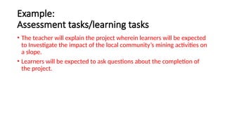 Example:
Assessment tasks/learning tasks
• The teacher will explain the project wherein learners will be expected
to Investigate the impact of the local community’s mining activities on
a slope.
• Learners will be expected to ask questions about the completion of
the project.
 