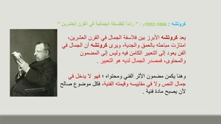 ‫يعا‬
‫كروتشه‬
‫بين‬ ‫األبرز‬
‫القرن‬ ‫كء‬ ‫الجمال‬ ‫كالسفة‬
‫الع‬
،‫شرين‬
‫بالعمق‬ ‫مباح‬ ‫امتازت‬
‫ويرى‬ ،‫والجاية‬
‫كروتشه‬
‫الجمال‬ ‫من‬
‫كء‬
‫التعبير‬ ‫إلى‬ ‫يعوا‬ ‫الفن‬
‫الكامن‬
‫المضمون‬ ‫إلى‬ ‫ولي‬ ‫كي‬
،‫والمحتوى‬
‫التعبير‬ ‫هو‬ ‫لاي‬ ‫الجمال‬ ‫كمصار‬
.
‫يكمن‬ ‫وهنا‬
‫؛‬ ‫ومحتواه‬ ‫الفنء‬ ‫ر‬ ‫األ‬ ‫مضمون‬
‫ك‬ ‫ل‬ ‫يا‬ ‫ن‬ ‫كهو‬
‫ء‬
‫وديمت‬ ‫مقاييس‬ ‫كء‬ ‫ون‬ ‫النص‬ ‫جمال‬
،‫الفنية‬
‫موض‬ ‫ككل‬
‫صال‬ ‫وع‬
‫ألن‬
‫كنية‬ ‫ماا‬ ‫يصب‬
.
‫كروتشه‬
:
1866
-
1952
‫م‬
" :
‫العشرين‬ ‫القرن‬ ‫في‬ ‫الجمالية‬ ‫للفلسفة‬ ً‫ا‬‫رائد‬
"
 