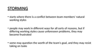 STORMING
• starts where there is a conflict between team members' natural
working styles
• people may work in different ways for all sorts of reasons, but if
differing working styles cause unforeseen problems, they may
become frustrated
• some may question the worth of the team's goal, and they may resist
taking on tasks
 