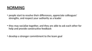 NORMING
• people start to resolve their differences, appreciate colleagues'
strengths, and respect your authority as a leader
• they may socialize together, and they are able to ask each other for
help and provide constructive feedback
• develop a stronger commitment to the team goal
 