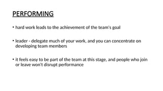 PERFORMING
• hard work leads to the achievement of the team's goal
• leader - delegate much of your work, and you can concentrate on
developing team members
• it feels easy to be part of the team at this stage, and people who join
or leave won't disrupt performance
 