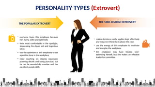 PERSONALITY TYPES (Extrovert)
THE POPULAR EXTROVERT
• everyone loves this employee because
he’s funny, witty and optimistic
• feels most comfortable in the spotlight,
showcasing his clever wit and ingenious
ideas
• use the optimism of this employee to set
a positive tone in the workplace
• need coaching on staying organized,
planning details and being punctual, but
he can be wonderfully creative and has
excellent people skills
THE TAKE-CHARGE EXTROVERT
• makes decisions easily, applies logic effectively
and may even think she is above the rules
• use the energy of this employee to motivate
and energize the workplace
• this employee may have trouble over-
extending herself, but she makes an effective
leader for committee
 