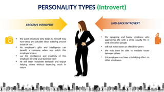 PERSONALITY TYPES (Introvert)
CREATIVE INTROVERT
• the quiet employee who keeps to himself may
have deep and valuable ideas bubbling around
inside of him
• his employee’s gifts and intelligence can
benefit a company when you solicit this
employee's ideas
• use the intelligence and creativity of this
employee to keep your business fresh
• he will often volunteer tirelessly and enjoys
helping others without expecting much in
return
LAID-BACK INTROVERT
• the easygoing and happy employee who
approaches life with a smile usually fits in
well with other people
• will not make waves or offend her peers
• she may even be able to mediate issues
between others
• this employee can have a stabilizing effect on
other employees
 