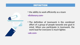 DEFINITION
• the ability to work efficiently as a team
-dictionary.com-
• The definition of teamwork is the combined
effort of a group of people towards one goal in
mind. When you participate in teamwork, the
work load for everyone is much lighter.
-ask.com-
 
