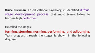 Bruce Tuckman, an educational psychologist, identified a five-
stage development process that most teams follow to
become high performer.
He called the stages:
forming, storming, norming, performing, and adjourning.
Team progress through the stages is shown in the following
diagram.
 