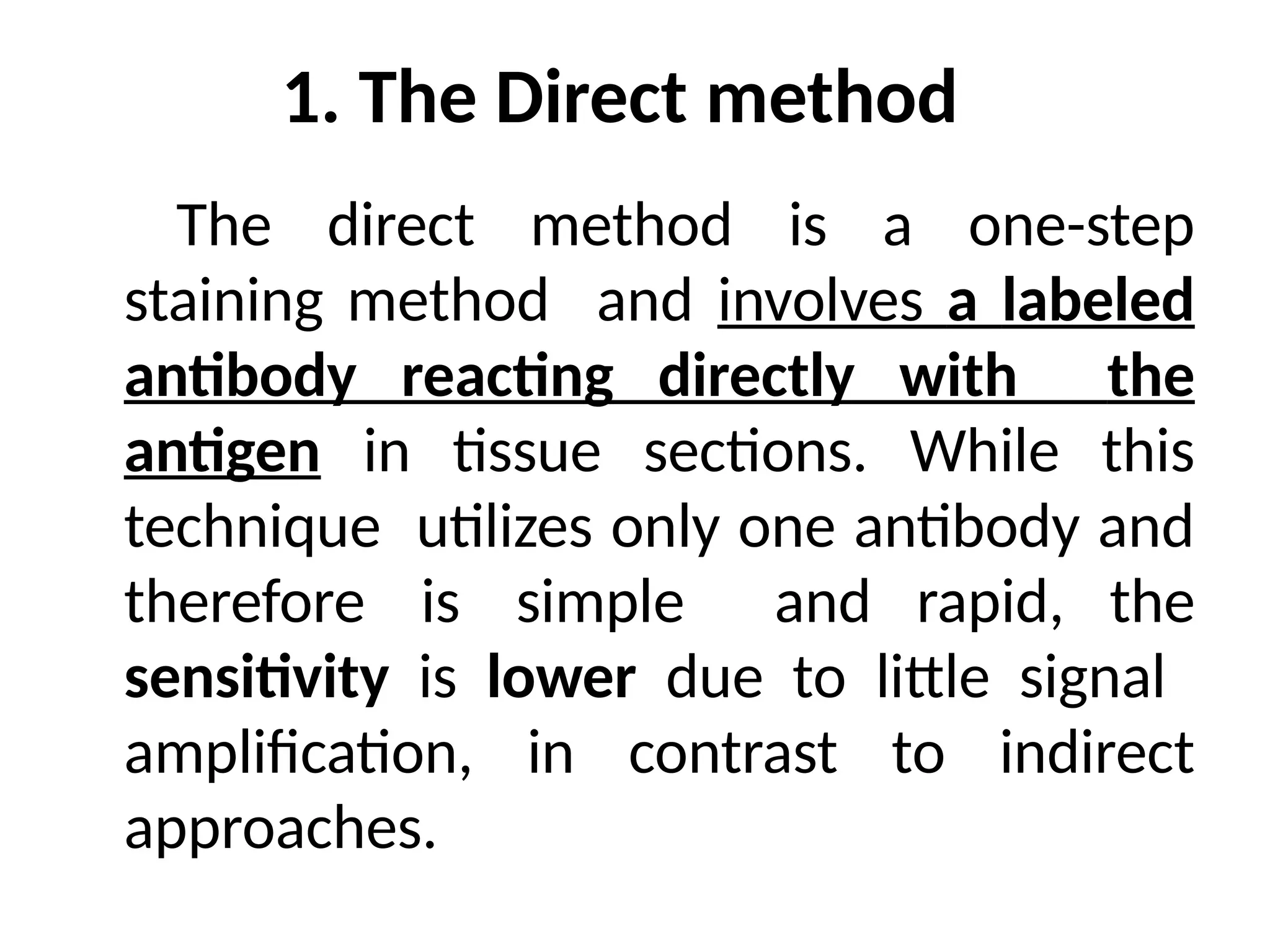 1. The Direct method
The direct method is a one-step
staining method and involves a labeled
antibody reacting directly with the
antigen in tissue sections. While this
technique utilizes only one antibody and
therefore is simple and rapid, the
sensitivity is lower due to little signal
amplification, in contrast to indirect
approaches.
 