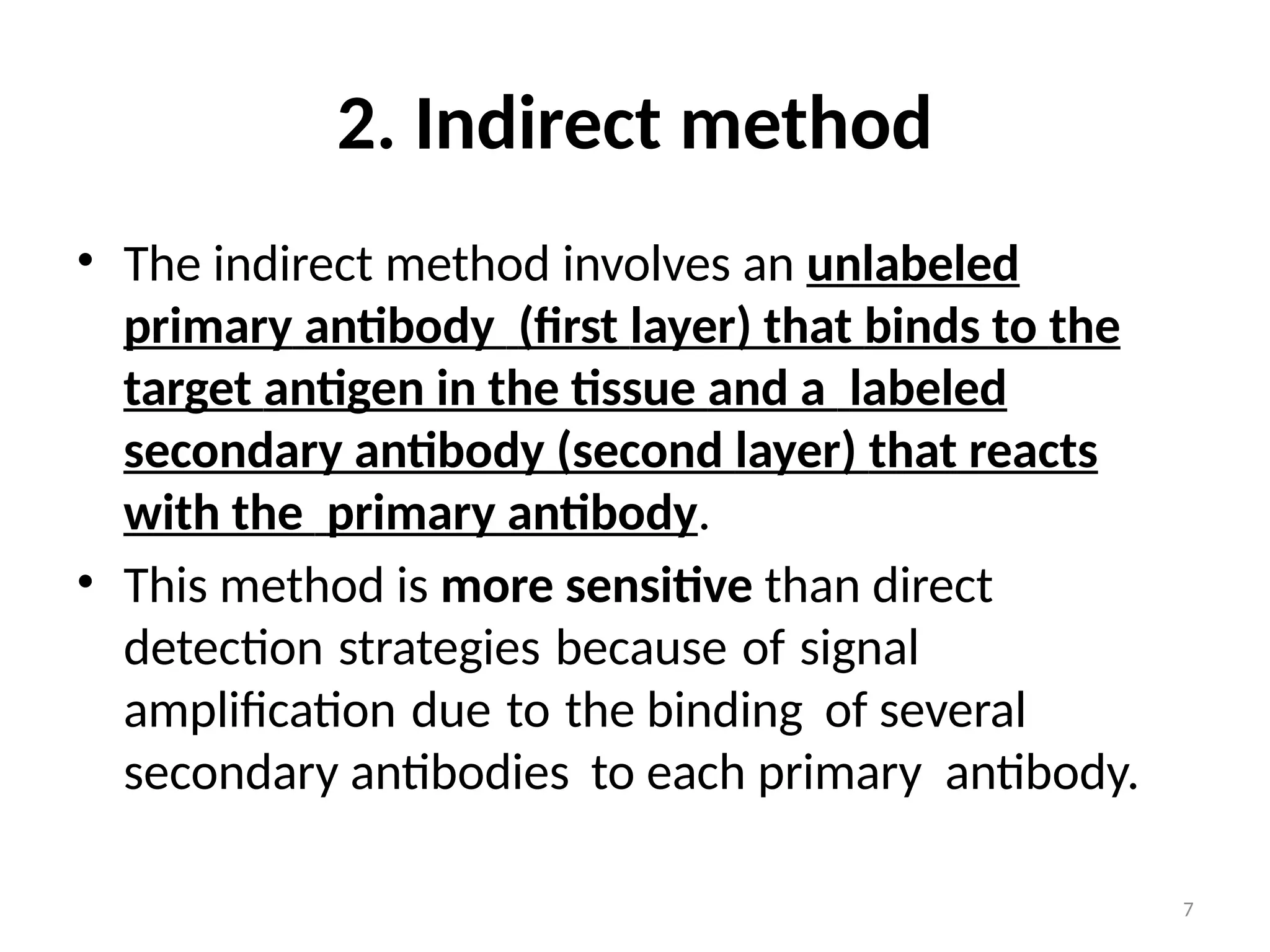 7
2. Indirect method
• The indirect method involves an unlabeled
primary antibody (first layer) that binds to the
target antigen in the tissue and a labeled
secondary antibody (second layer) that reacts
with the primary antibody.
• This method is more sensitive than direct
detection strategies because of signal
amplification due to the binding of several
secondary antibodies to each primary antibody.
 