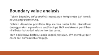 Teknik boundary value analysis merupakan komplemen dari teknik
equivalence partitioning.
Setelah dilakukan pemilihan tiap elemen suatu kelas ekuivalensi
(menggunakan equivalence partitioning), BVA melakukan pemilihan
nilai batas-batas dari kelas untuk test cases.
BVA tidak hanya berfokus pada kondisi masukan, BVA membuat test
cases dari domain keluaran juga.
Boundary value analysis
 