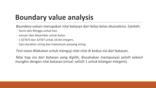 Boundary-values merupakan nilai batasan dari kelas-kelas ekuivalensi. Contoh:
◦ Senin dan Minggu untuk hari.
◦ Januari dan Desember untuk bulan.
◦ (-32767) dan 32767 untuk 16-bit integers.
◦ Satu karakter string dan maksimum panjang string.
Test cases dilakukan untuk menguji nilai-nilai di kedua sisi dari batasan.
Nilai tiap sisi dari batasan yang dipilih, diusahakan mempunyai selisih sekecil
mungkin dengan nilai batasan (misal: selisih 1 untuk bilangan integers).
Boundary value analysis
 