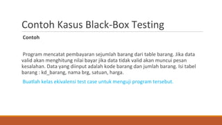 Contoh Kasus Black-Box Testing
Contoh
Program mencatat pembayaran sejumlah barang dari table barang. Jika data
valid akan menghitung nilai bayar jika data tidak valid akan muncui pesan
kesalahan. Data yang diinput adalah kode barang dan jumlah barang. Isi tabel
barang : kd_barang, nama brg, satuan, harga.
Buatlah kelas ekivalensi test case untuk menguji program tersebut.
 