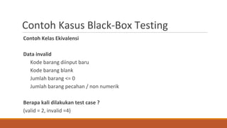 Contoh Kasus Black-Box Testing
Contoh Kelas Ekivalensi
Data invalid
Kode barang diinput baru
Kode barang blank
Jumlah barang <= 0
Jumlah barang pecahan / non numerik
Berapa kali dilakukan test case ?
(valid = 2, invalid =4)
 