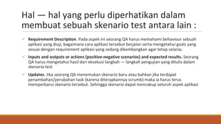 Hal — hal yang perlu diperhatikan dalam
membuat sebuah skenario test antara lain :
ü Requirement Description. Pada aspek ini seorang QA harus memahami behaviour sebuah
aplikasi yang diuji, bagaimana cara aplikasi tersebut berjalan serta mengetahui goals yang
sesuai dengan requirement aplikasi yang sedang dikembangkan agar tetap selaras.
ü Inputs and outputs or actions (positive-negative scenarios) and expected results. Seorang
QA harus mengetahui hasil dari eksekusi langkah — langkah pengujian yang ditulis dalam
skenario test
ü Updates. Jika seorang QA menemukan skenario baru atau bahkan jika terdapat
penambahan/perubahan task (karena diterapkannya scrumb) maka ia harus terus
memperbarui skenario tersebut. Sehingga skenario dapat mencakup seluruh aspek aplikasi
 