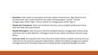 ü Konsisten. Pada aspek ini merupakan konsisten dalam hal penamaan. Agar Skenario test
tersebut lebih rapi, mudah dipahami dan tidak membingungkan. contoh : Setelah
menggunakan istilah ‘login’, namun setelah itu menggunakan istilah ‘Sign in.
ü Simple dan Transparan. Pada saat membuat skenario, semua langkah pelaksanaan harus
jelas dan tidak ada yang terlewat
ü Mudah Dimengerti. Saat menyusun skenario alangkah baiknya menggunakan bahasa yang
sederhana dan mudah dipahami. Sehingga orang lain pun dapat memahami skenario yang
dibuat
ü End-user mind. Seorang QA tester harus bisa bermindset bahwa ia adalah seorang end-user.
maka dari itu hal yang lain yang perlu diperhatikan adalah kemudahan penggunaan aplikasi
sehingga konsumen mendapat kepuasan terhadap produk yang dikembangkan tersebut
 