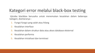 Ujicoba blackbox berusaha untuk menemukan kesalahan dalam beberapa
kategori, diantaranya :
1. Fungsi-fungsi yang salah atau hilang
2. Kesalahan interface
3. Kesalahan dalam struktur data atau akses database eksternal
4. Kesalahan performa
5. Kesalahan inisialisasi dan terminasi
Kategori error melalui black-box testing
 