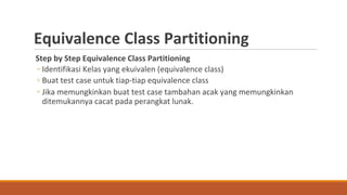 Equivalence Class Partitioning
Step by Step Equivalence Class Partitioning
◦ Identifikasi Kelas yang ekuivalen (equivalence class)
◦ Buat test case untuk tiap-tiap equivalence class
◦ Jika memungkinkan buat test case tambahan acak yang memungkinkan
ditemukannya cacat pada perangkat lunak.
 