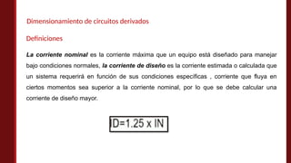 Dimensionamiento de circuitos derivados
La corriente nominal es la corriente máxima que un equipo está diseñado para manejar
bajo condiciones normales, la corriente de diseño es la corriente estimada o calculada que
un sistema requerirá en función de sus condiciones específicas , corriente que fluya en
ciertos momentos sea superior a la corriente nominal, por lo que se debe calcular una
corriente de diseño mayor.
Definiciones
 