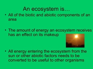 An ecosystem is…
• All of the biotic and abiotic components of an
area
• The amount of energy an ecosystem receives
has an effect on its makeup
• All energy entering the ecosystem from the
sun or other abiotic factors needs to be
converted to be useful to other organisms
 