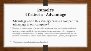 Rumelt’s
4 Criteria - Advantage
• Advantage – will this strategy create a competitive
advantage to our company?
• Creation or maintenance of competitive advantage is an important considertion
• A strategy must provide for the creation and/or maintenance of a competitive
advantage in a selected area of activity. Competitive advantages normally are the
result of superiority in one of three areas: (1) resources, (2) skills, or (3) position.
• The strategy must being in some benefits !
 